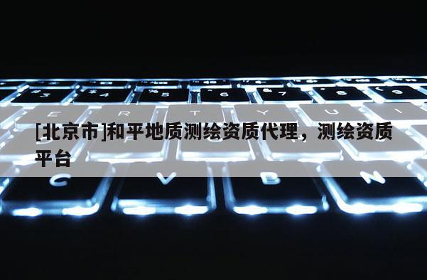 [北京市]和平地質測繪資質代理，測繪資質平臺