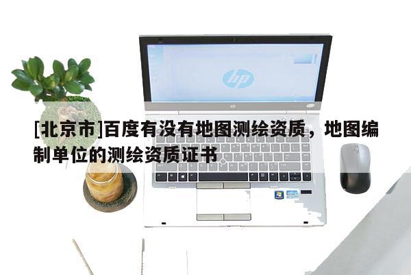 [北京市]百度有沒有地圖測繪資質，地圖編制單位的測繪資質證書