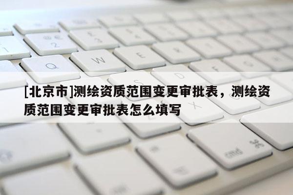 [北京市]測繪資質范圍變更審批表，測繪資質范圍變更審批表怎么填寫