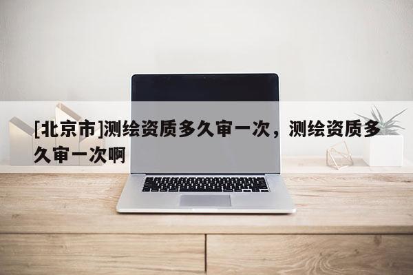 [北京市]測(cè)繪資質(zhì)多久審一次，測(cè)繪資質(zhì)多久審一次啊