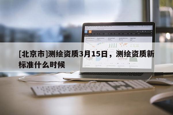 [北京市]測繪資質(zhì)3月15日，測繪資質(zhì)新標(biāo)準(zhǔn)什么時候