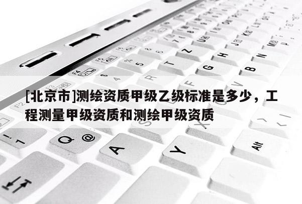 [北京市]測繪資質(zhì)甲級乙級標(biāo)準(zhǔn)是多少，工程測量甲級資質(zhì)和測繪甲級資質(zhì)