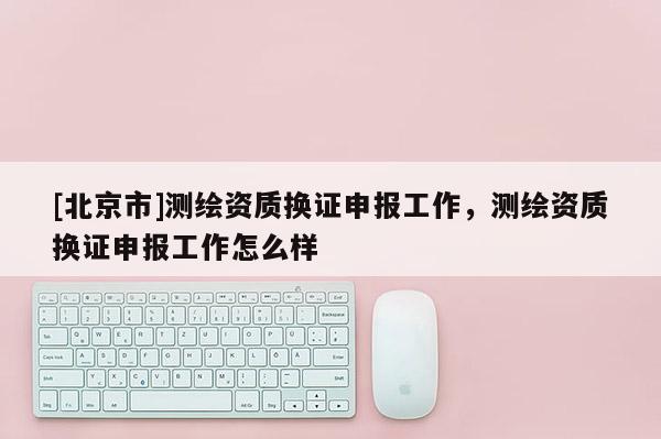 [北京市]測繪資質換證申報工作，測繪資質換證申報工作怎么樣