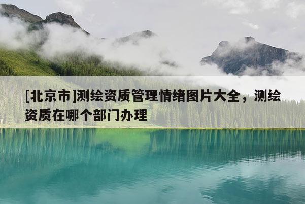 [北京市]測繪資質管理情緒圖片大全，測繪資質在哪個部門辦理