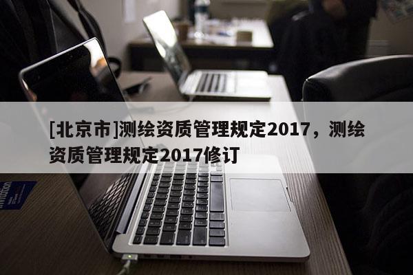 [北京市]測繪資質管理規定2017，測繪資質管理規定2017修訂