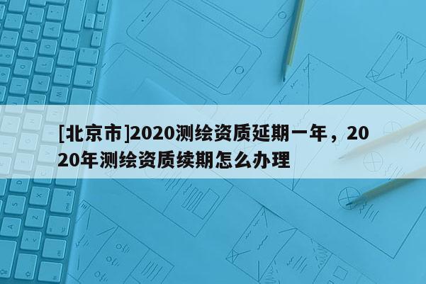 [北京市]2020測繪資質延期一年，2020年測繪資質續期怎么辦理