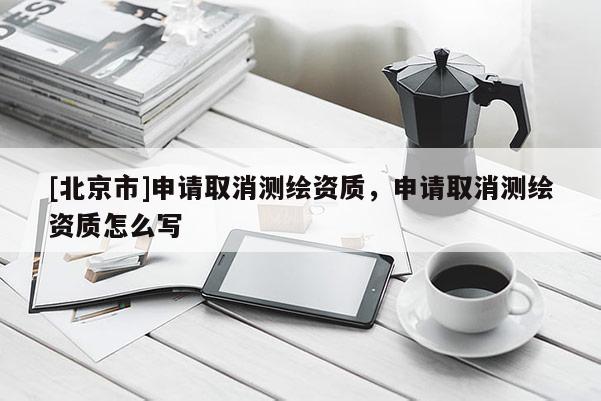 [北京市]申請取消測繪資質，申請取消測繪資質怎么寫