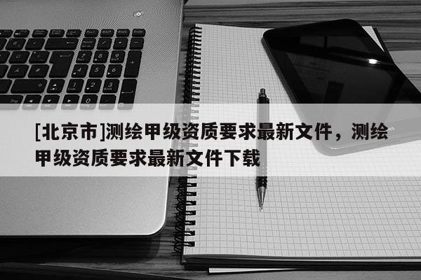 [北京市]測繪甲級資質(zhì)要求最新文件，測繪甲級資質(zhì)要求最新文件下載