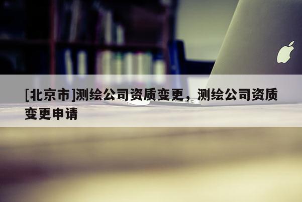 [北京市]測繪公司資質變更，測繪公司資質變更申請