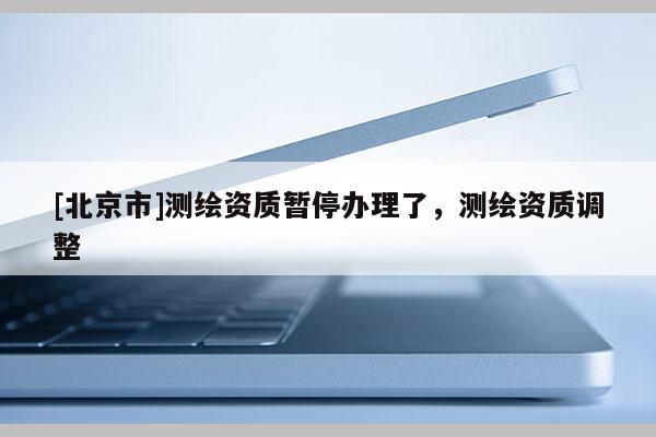 [北京市]測繪資質暫停辦理了，測繪資質調整