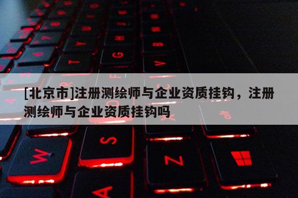 [北京市]注冊測繪師與企業資質掛鉤，注冊測繪師與企業資質掛鉤嗎