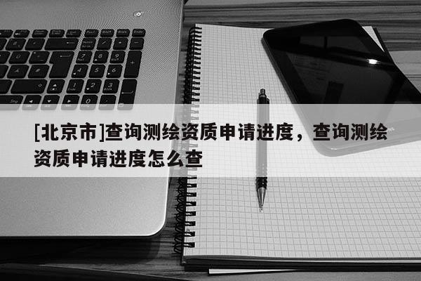 [北京市]查詢測繪資質(zhì)申請進度，查詢測繪資質(zhì)申請進度怎么查