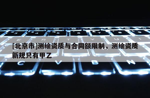 [北京市]測繪資質與合同額限制，測繪資質新規只有甲乙