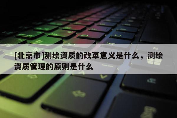 [北京市]測繪資質的改革意義是什么，測繪資質管理的原則是什么