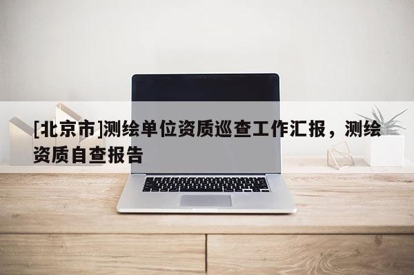 [北京市]測繪單位資質巡查工作匯報，測繪資質自查報告