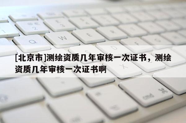 [北京市]測繪資質幾年審核一次證書，測繪資質幾年審核一次證書啊