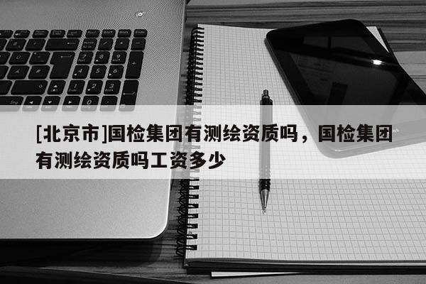 [北京市]國檢集團有測繪資質嗎，國檢集團有測繪資質嗎工資多少