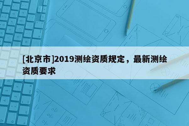 [北京市]2019測繪資質(zhì)規(guī)定，最新測繪資質(zhì)要求