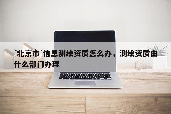 [北京市]信息測繪資質怎么辦，測繪資質由什么部門辦理