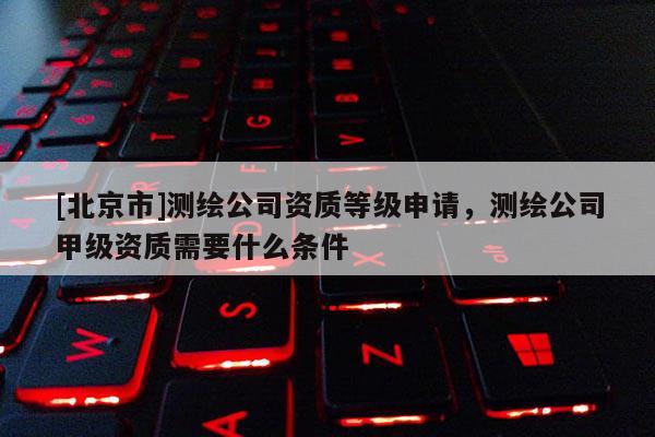 [北京市]測繪公司資質等級申請，測繪公司甲級資質需要什么條件