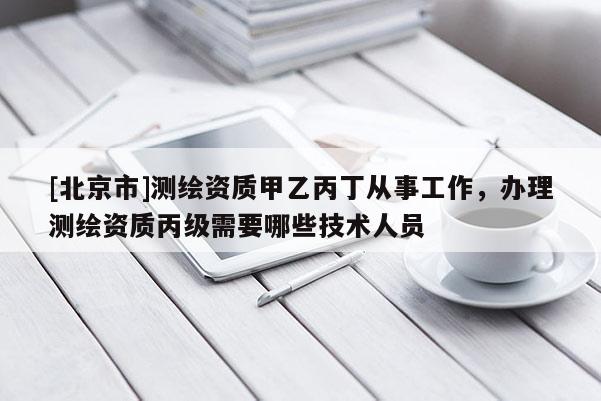 [北京市]測繪資質甲乙丙丁從事工作，辦理測繪資質丙級需要哪些技術人員