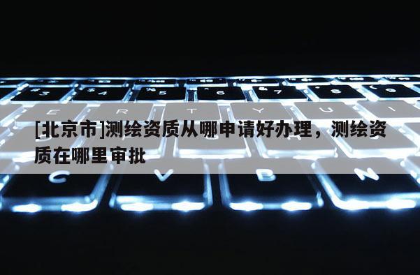 [北京市]測繪資質從哪申請好辦理，測繪資質在哪里審批