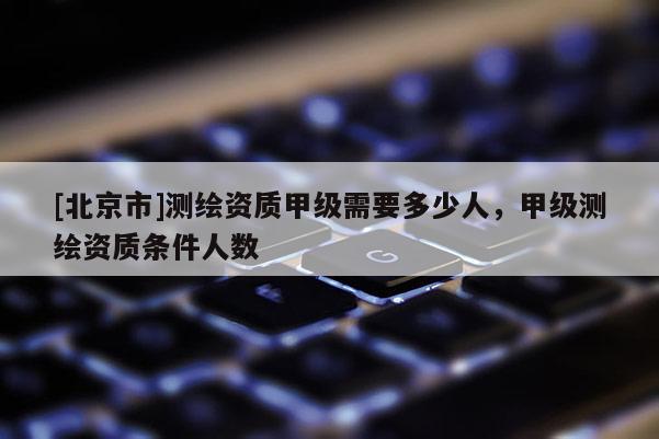 [北京市]測繪資質甲級需要多少人，甲級測繪資質條件人數