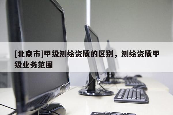 [北京市]甲級測繪資質的區別，測繪資質甲級業務范圍