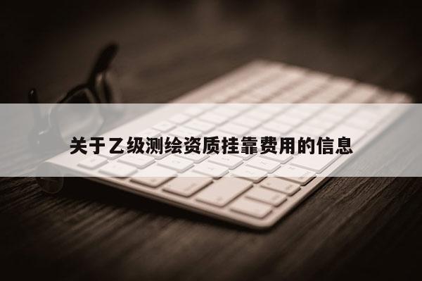 關(guān)于乙級(jí)測(cè)繪資質(zhì)掛靠費(fèi)用的信息