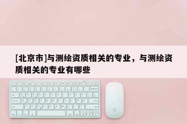 [北京市]與測繪資質相關的專業，與測繪資質相關的專業有哪些