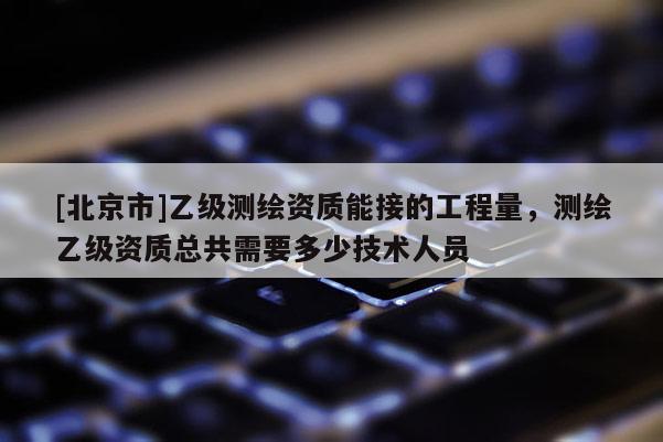 [北京市]乙級(jí)測(cè)繪資質(zhì)能接的工程量，測(cè)繪乙級(jí)資質(zhì)總共需要多少技術(shù)人員