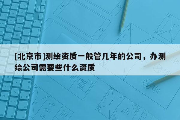 [北京市]測繪資質一般管幾年的公司，辦測繪公司需要些什么資質