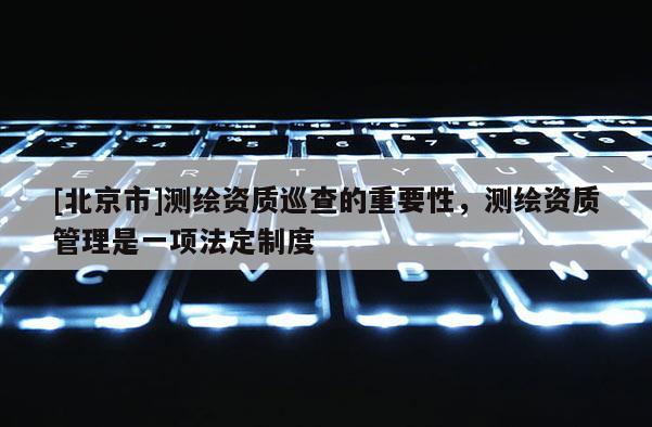 [北京市]測繪資質巡查的重要性，測繪資質管理是一項法定制度