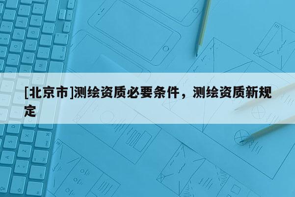 [北京市]測繪資質必要條件，測繪資質新規定