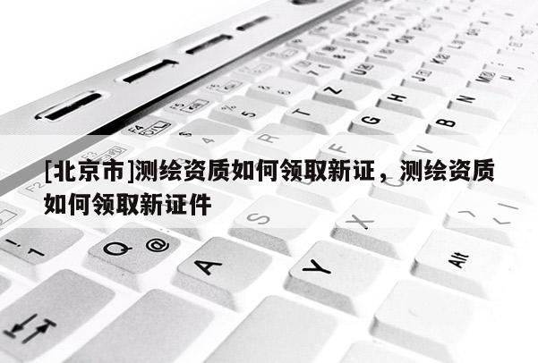[北京市]測繪資質如何領取新證，測繪資質如何領取新證件