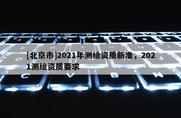 [北京市]2021年測繪資質(zhì)新準(zhǔn)，2021測繪資質(zhì)要求