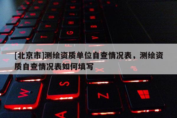 [北京市]測繪資質(zhì)單位自查情況表，測繪資質(zhì)自查情況表如何填寫
