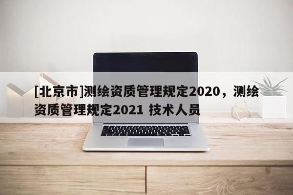 [北京市]測繪資質管理規定2020，測繪資質管理規定2021 技術人員