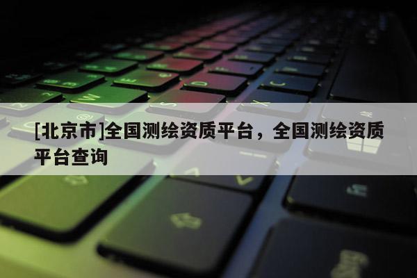 [北京市]全國(guó)測(cè)繪資質(zhì)平臺(tái)，全國(guó)測(cè)繪資質(zhì)平臺(tái)查詢(xún)