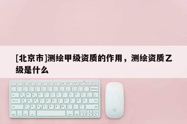 [北京市]測繪甲級資質的作用，測繪資質乙級是什么
