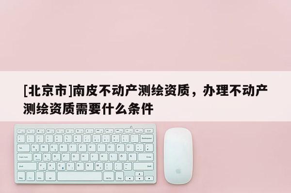 [北京市]南皮不動產測繪資質，辦理不動產測繪資質需要什么條件