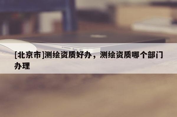 [北京市]測繪資質好辦，測繪資質哪個部門辦理