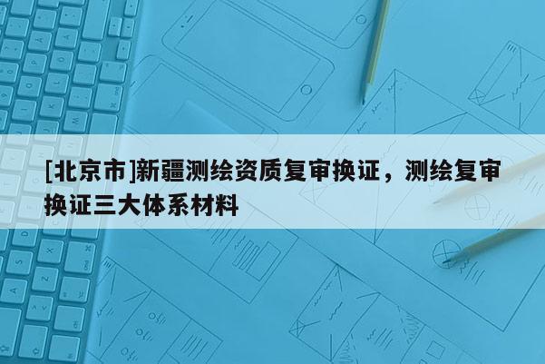 [北京市]新疆測(cè)繪資質(zhì)復(fù)審換證，測(cè)繪復(fù)審換證三大體系材料