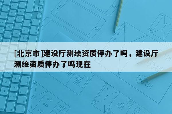 [北京市]建設(shè)廳測(cè)繪資質(zhì)停辦了嗎，建設(shè)廳測(cè)繪資質(zhì)停辦了嗎現(xiàn)在