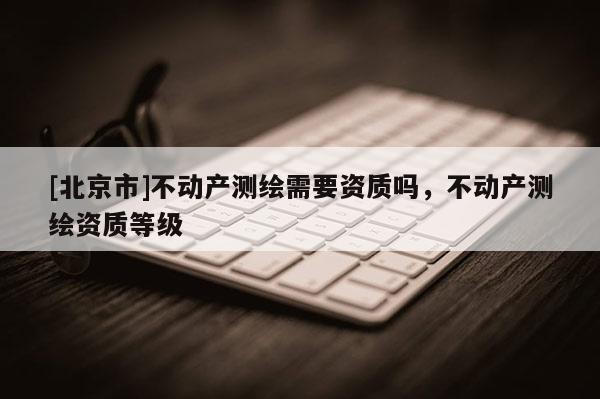 [北京市]不動產測繪需要資質嗎，不動產測繪資質等級