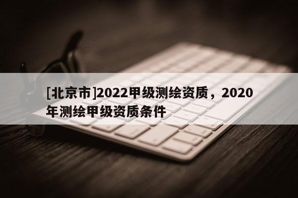 [北京市]2022甲級測繪資質，2020年測繪甲級資質條件