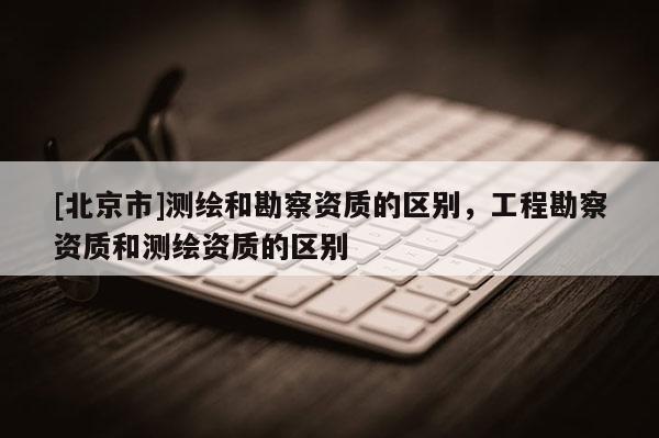 [北京市]測繪和勘察資質的區別，工程勘察資質和測繪資質的區別