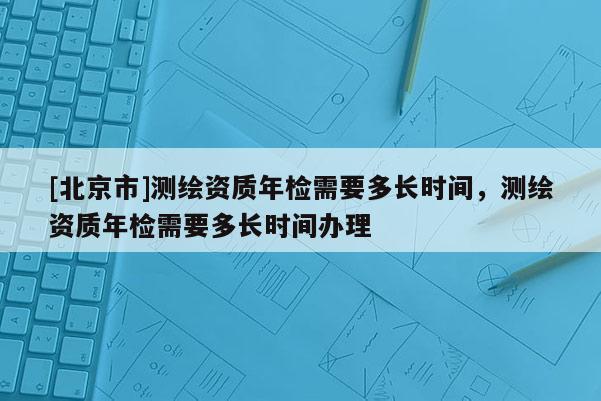 [北京市]測繪資質年檢需要多長時間，測繪資質年檢需要多長時間辦理