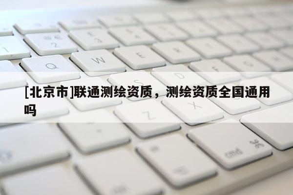 [北京市]聯通測繪資質，測繪資質全國通用嗎