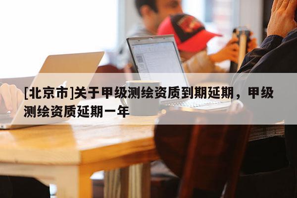 [北京市]關于甲級測繪資質到期延期，甲級測繪資質延期一年